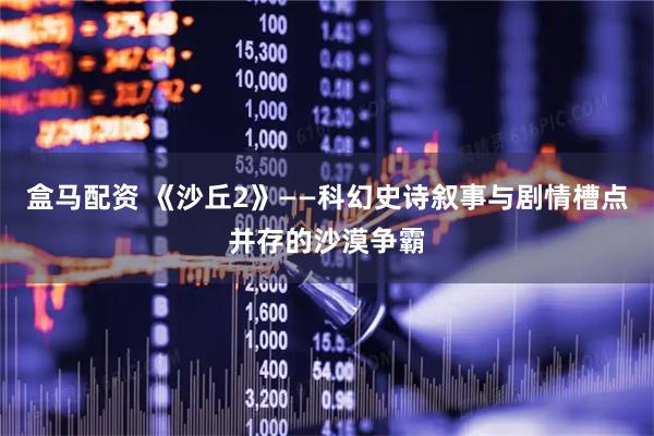 盒马配资 《沙丘2》——科幻史诗叙事与剧情槽点并存的沙漠争霸