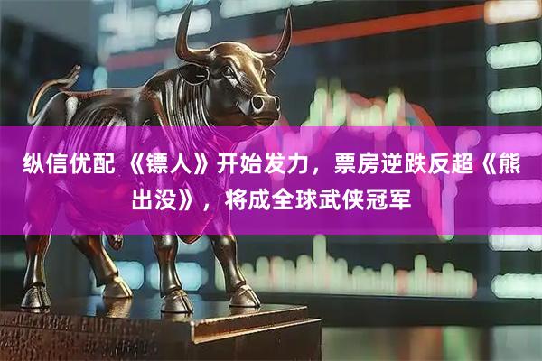 纵信优配 《镖人》开始发力，票房逆跌反超《熊出没》，将成全球武侠冠军