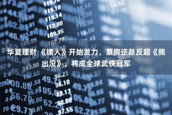 华夏理财 《镖人》开始发力，票房逆跌反超《熊出没》，将成全球武侠冠军