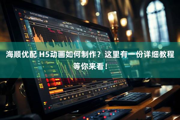 海顺优配 H5动画如何制作？这里有一份详细教程等你来看！