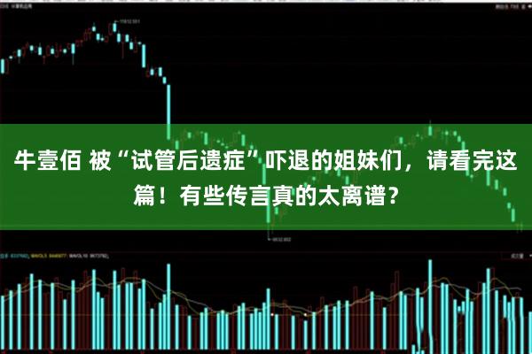 牛壹佰 被“试管后遗症”吓退的姐妹们，请看完这篇！有些传言真的太离谱？