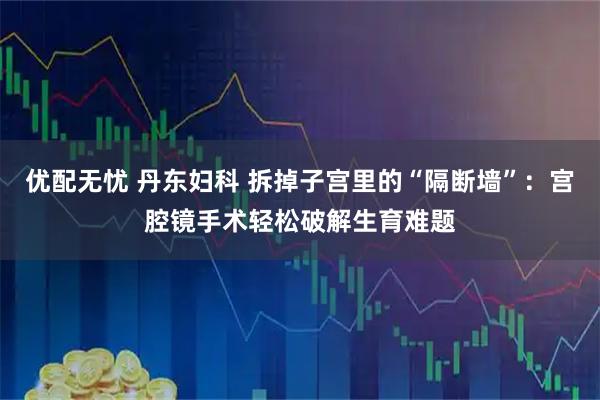 优配无忧 丹东妇科 拆掉子宫里的“隔断墙”：宫腔镜手术轻松破解生育难题