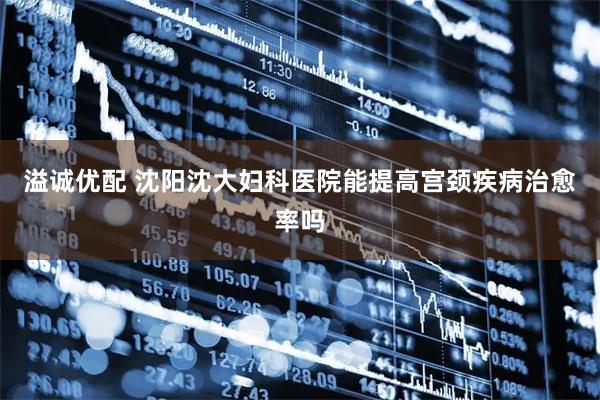 溢诚优配 沈阳沈大妇科医院能提高宫颈疾病治愈率吗