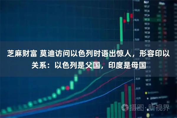 芝麻财富 莫迪访问以色列时语出惊人，形容印以关系：以色列是父国，印度是母国