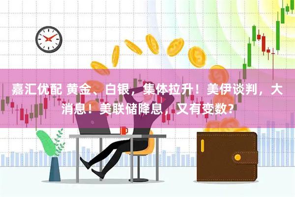 嘉汇优配 黄金、白银，集体拉升！美伊谈判，大消息！美联储降息，又有变数？