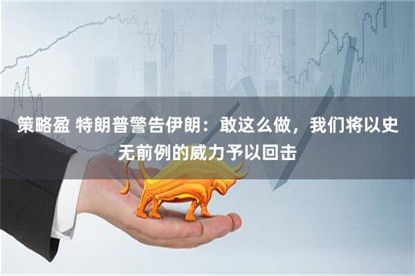 策略盈 特朗普警告伊朗：敢这么做，我们将以史无前例的威力予以回击
