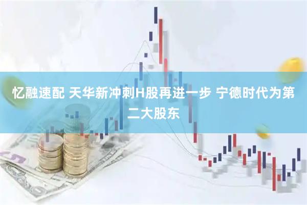 忆融速配 天华新冲刺H股再进一步 宁德时代为第二大股东
