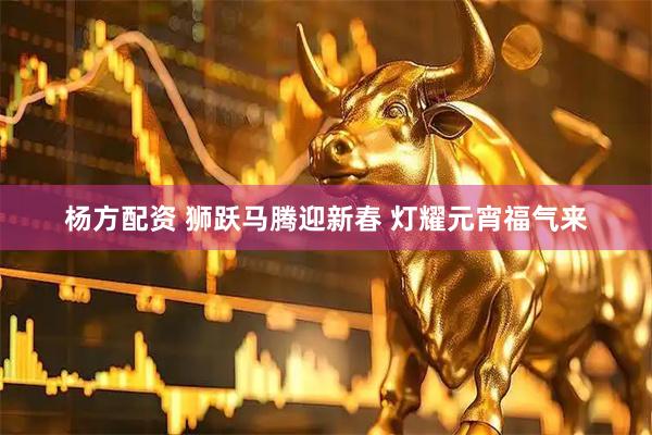 杨方配资 狮跃马腾迎新春 灯耀元宵福气来