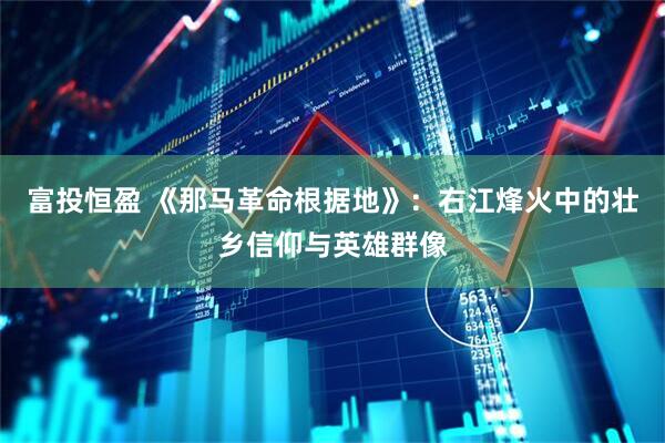富投恒盈 《那马革命根据地》：右江烽火中的壮乡信仰与英雄群像