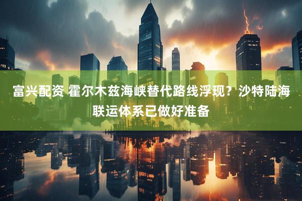 富兴配资 霍尔木兹海峡替代路线浮现？沙特陆海联运体系已做好准备