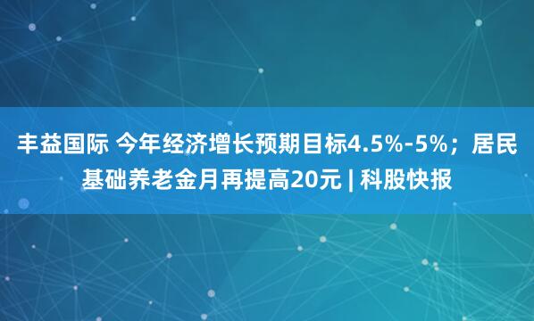 丰益国际 今年经济增长预期目标4.5%-5%；居民基础养老金月再提高20元 | 科股快报