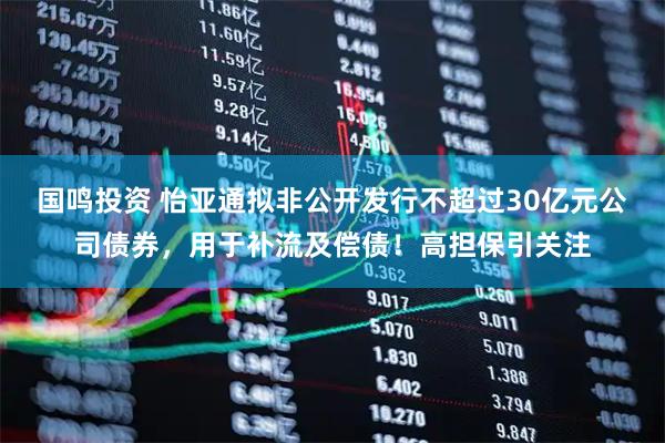 国鸣投资 怡亚通拟非公开发行不超过30亿元公司债券，用于补流及偿债！高担保引关注