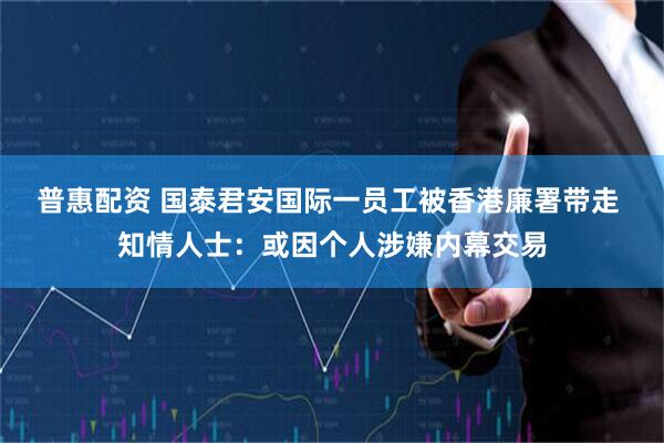 普惠配资 国泰君安国际一员工被香港廉署带走 知情人士：或因个人涉嫌内幕交易