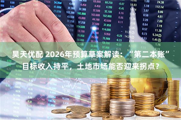 昊天优配 2026年预算草案解读：“第二本账”目标收入持平，土地市场能否迎来拐点？