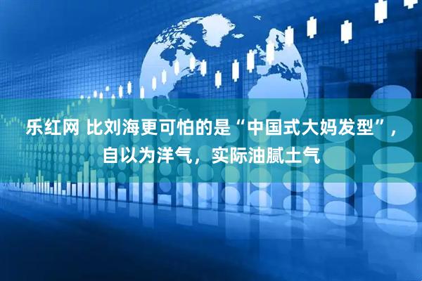 乐红网 比刘海更可怕的是“中国式大妈发型”，自以为洋气，实际油腻土气