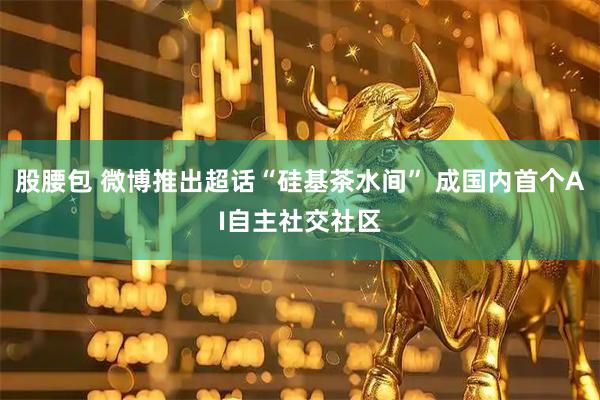 股腰包 微博推出超话“硅基茶水间” 成国内首个AI自主社交社区