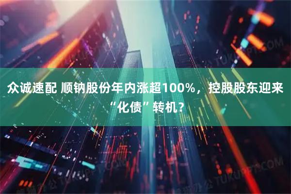 众诚速配 顺钠股份年内涨超100%，控股股东迎来“化债”转机？