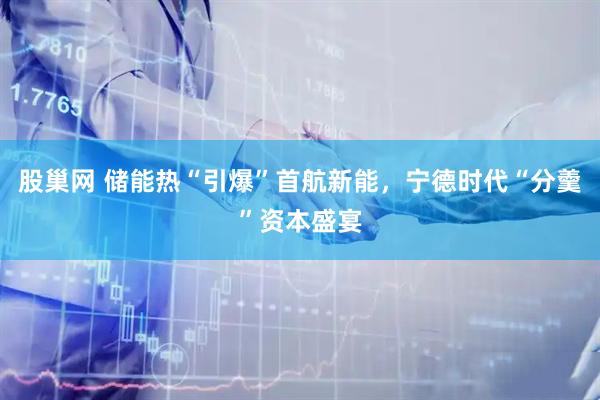 股巢网 储能热“引爆”首航新能，宁德时代“分羹”资本盛宴