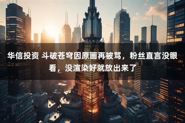 华信投资 斗破苍穹因原画再被骂，粉丝直言没眼看，没渲染好就放出来了