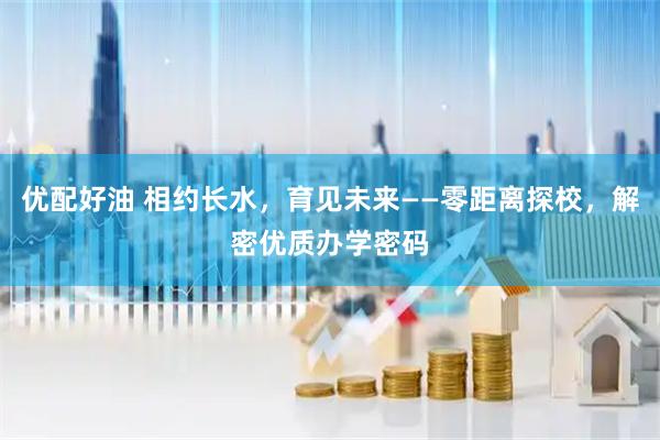 优配好油 相约长水，育见未来——零距离探校，解密优质办学密码
