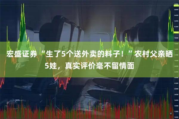 宏盛证券 “生了5个送外卖的料子！”农村父亲晒5娃，真实评价毫不留情面