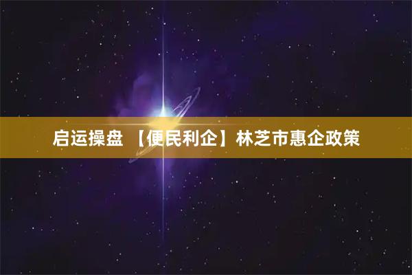 启运操盘 【便民利企】林芝市惠企政策