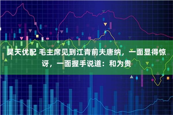 昊天优配 毛主席见到江青前夫唐纳，一面显得惊讶，一面握手说道：和为贵