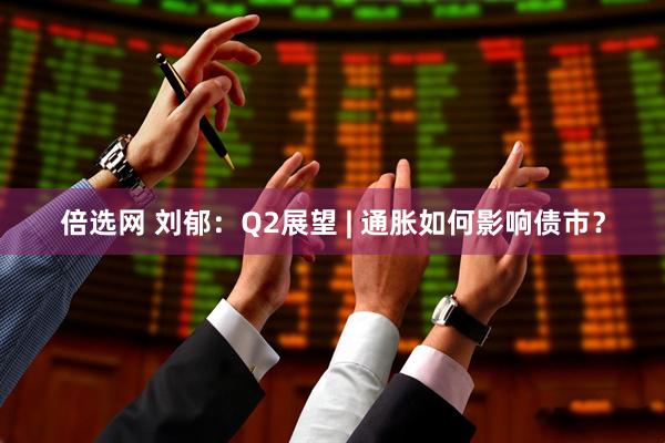 倍选网 刘郁：Q2展望 | 通胀如何影响债市？
