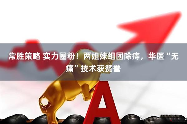 常胜策略 实力圈粉！两姐妹组团除痔，华医“无痛”技术获赞誉