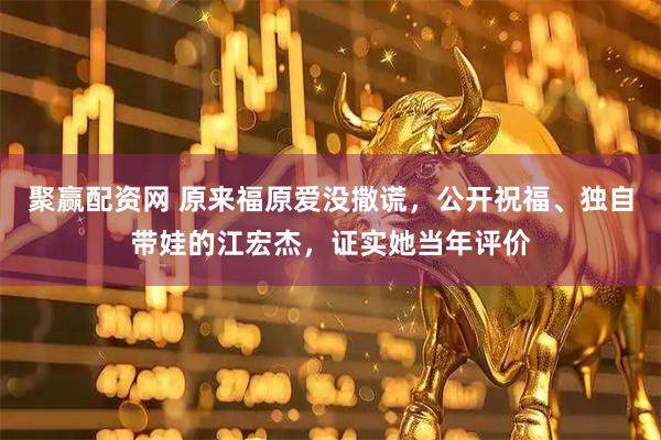 聚赢配资网 原来福原爱没撒谎，公开祝福、独自带娃的江宏杰，证实她当年评价
