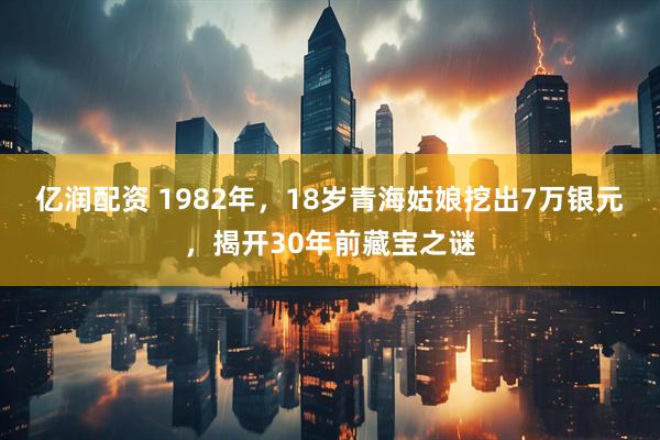 亿润配资 1982年，18岁青海姑娘挖出7万银元，揭开30年前藏宝之谜