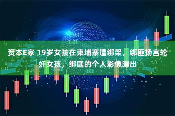 资本E家 19岁女孩在柬埔寨遭绑架，绑匪扬言轮奸女孩，绑匪的个人影像曝出
