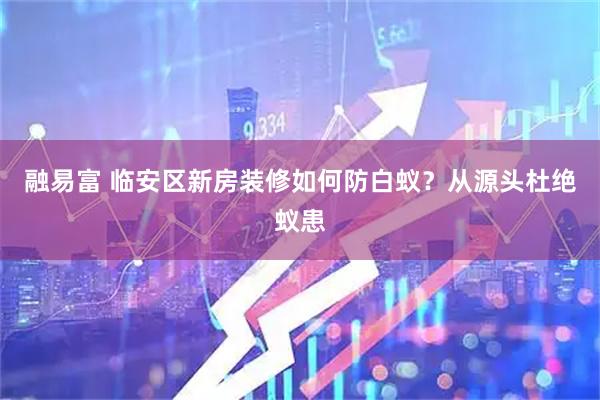 融易富 临安区新房装修如何防白蚁？从源头杜绝蚁患