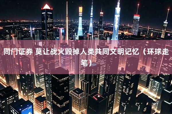 同门证券 莫让战火毁掉人类共同文明记忆（环球走笔）