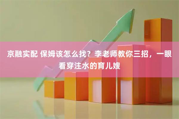 京融实配 保姆该怎么找？李老师教你三招，一眼看穿注水的育儿嫂