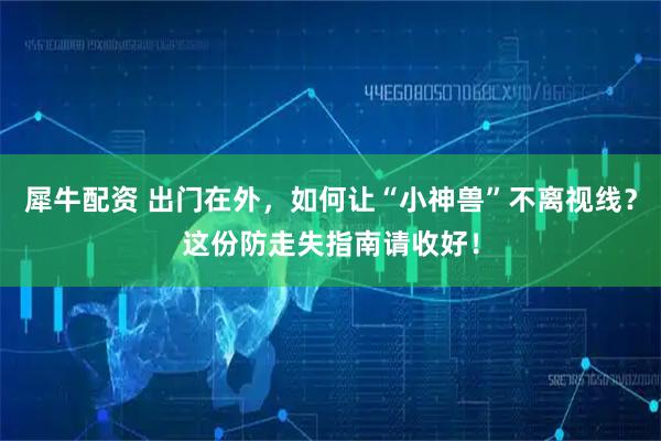 犀牛配资 出门在外，如何让“小神兽”不离视线？这份防走失指南请收好！