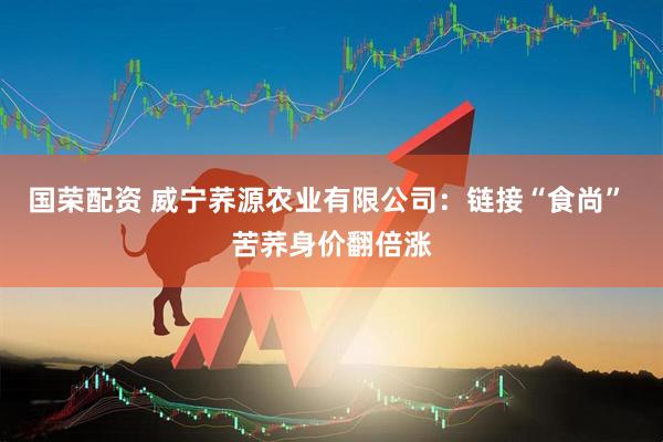 国荣配资 威宁荞源农业有限公司：链接“食尚” 苦荞身价翻倍涨