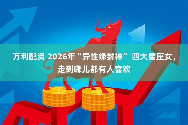 万利配资 2026年“异性缘封神” 四大星座女，走到哪儿都有人喜欢