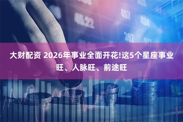 大财配资 2026年事业全面开花!这5个星座事业旺、人脉旺、前途旺