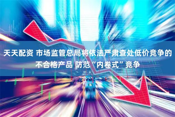 天天配资 市场监管总局将依法严肃查处低价竞争的不合格产品 防范“内卷式”竞争