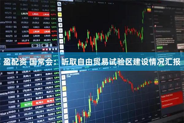 盈配资 国常会：听取自由贸易试验区建设情况汇报