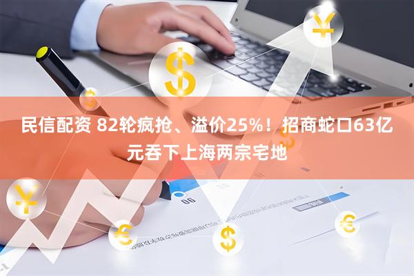 民信配资 82轮疯抢、溢价25%！招商蛇口63亿元吞下上海两宗宅地