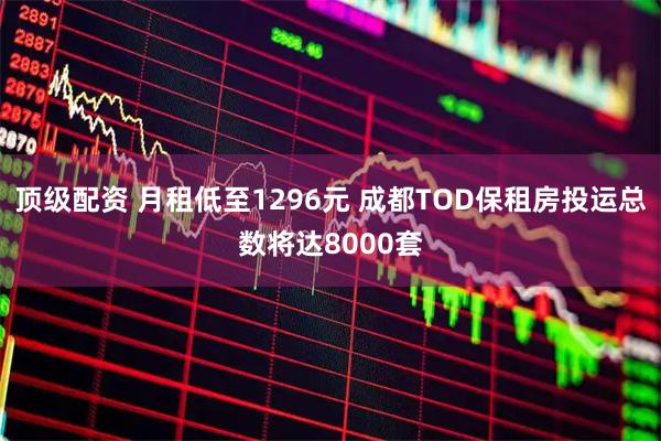 顶级配资 月租低至1296元 成都TOD保租房投运总数将达8000套