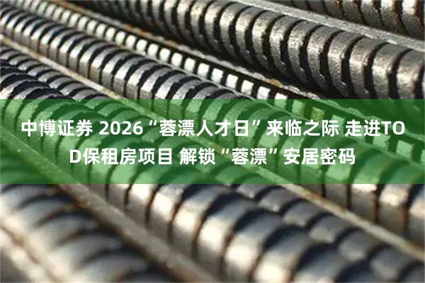 中博证券 2026“蓉漂人才日”来临之际 走进TOD保租房项目 解锁“蓉漂”安居密码