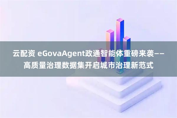 云配资 eGovaAgent政通智能体重磅来袭——高质量治理数据集开启城市治理新范式