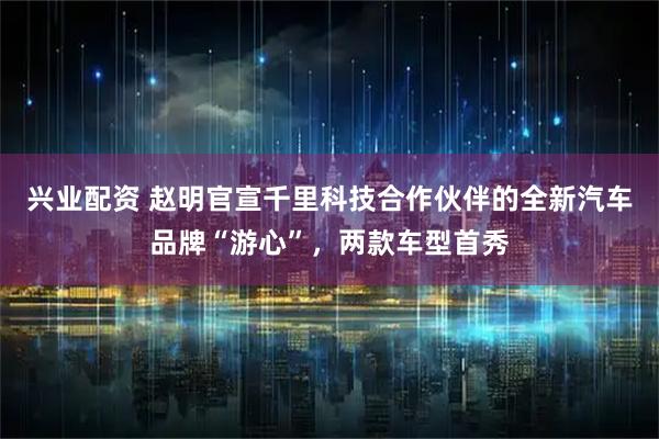 兴业配资 赵明官宣千里科技合作伙伴的全新汽车品牌“游心”，两款车型首秀