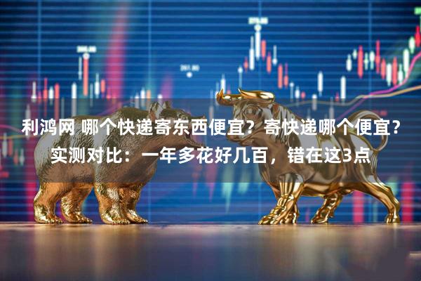 利鸿网 哪个快递寄东西便宜？寄快递哪个便宜？实测对比：一年多花好几百，错在这3点