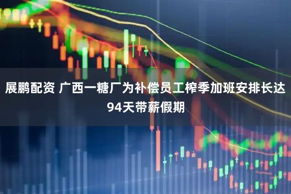 展鹏配资 广西一糖厂为补偿员工榨季加班安排长达94天带薪假期