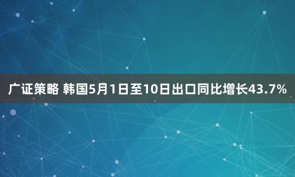 广证策略 韩国5月1日至10日出口同比增长43.7%