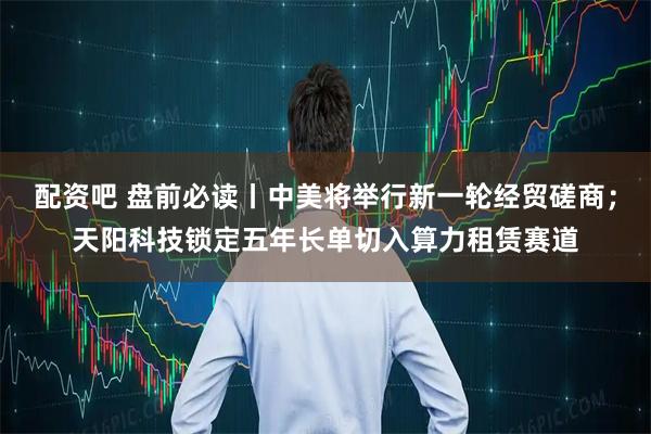 配资吧 盘前必读丨中美将举行新一轮经贸磋商；天阳科技锁定五年长单切入算力租赁赛道